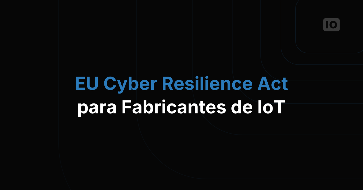 Ley de Ciberresiliencia de la UE: lo que todo fabricante de IoT debe hacer antes de 2027