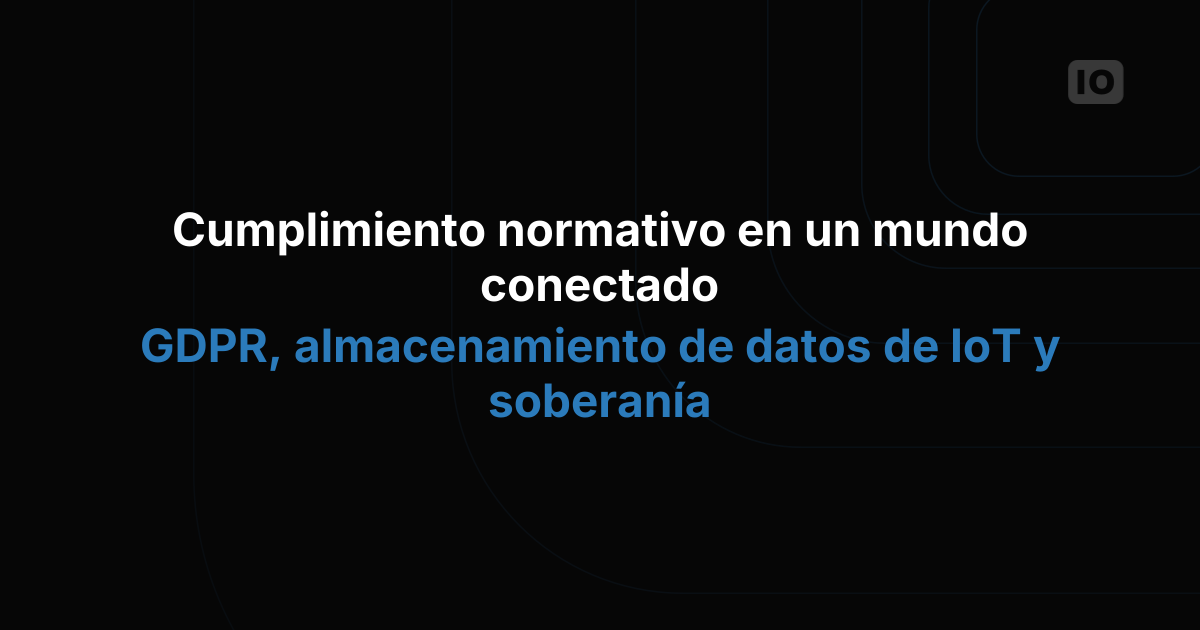 Cómo cumplir con la normativa en un mundo conectado: GDPR, almacenamiento de datos IoT y soberanía