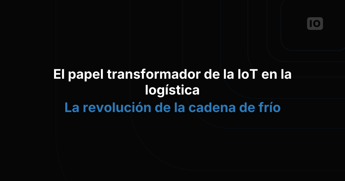 El papel transformador del IoT en la logística: la revolución de la cadena de frío