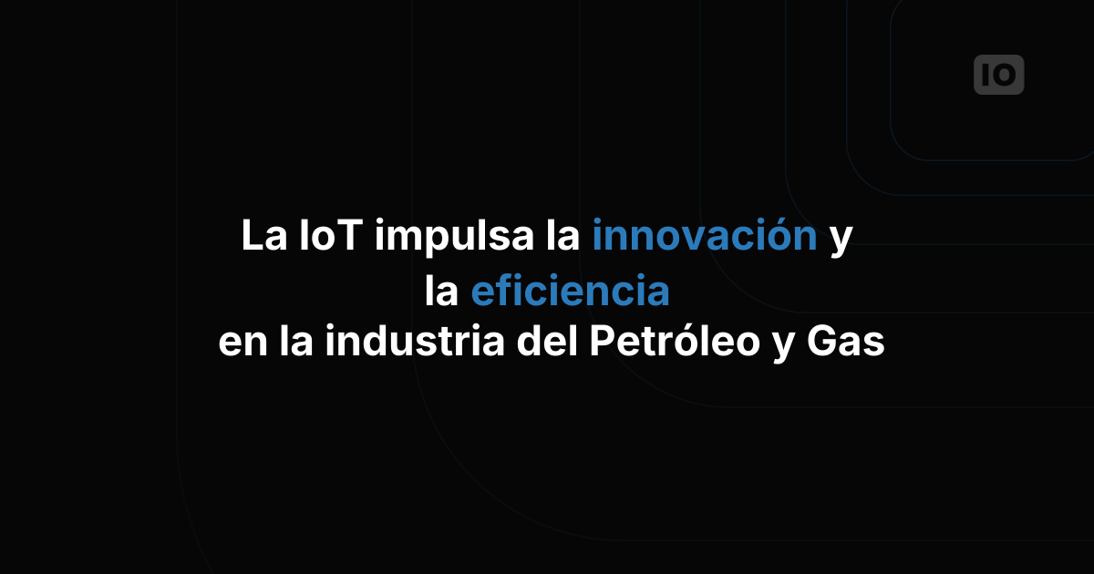 IoT al servicio de la innovación y la eficiencia en la industria del petróleo y el gas