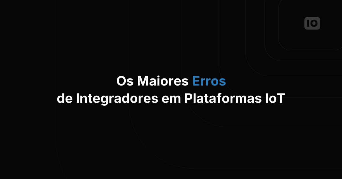 Os maiores erros que integradores de sistemas cometem ao construir em plataformas IoT