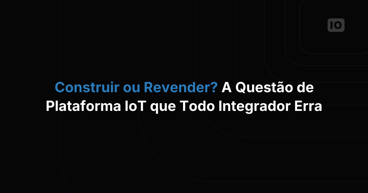 Construir ou revender? A pergunta sobre plataformas de IoT que todo integrador de sistemas erra