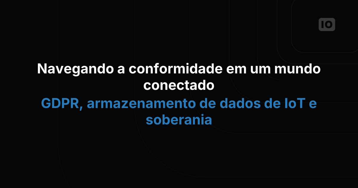 Conformidade em um mundo conectado: GDPR, armazenamento de dados de IoT e soberania