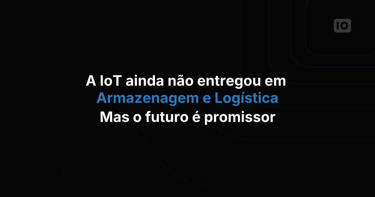 A IoT ainda não cumpriu tudo o que prometeu em armazenagem e logística, mas o futuro é promissor